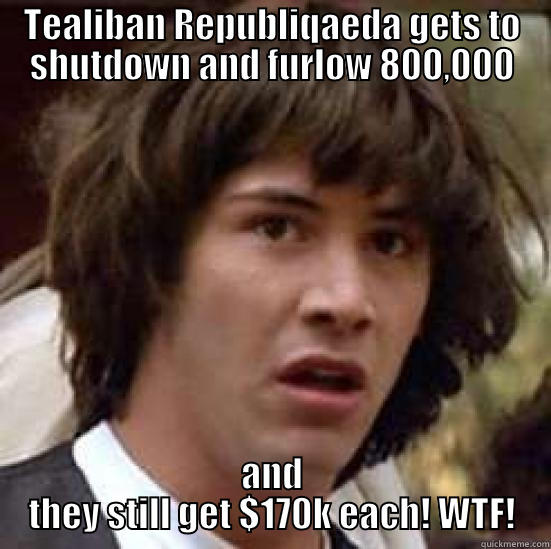 TEA PARTY IDIOTS! - TEALIBAN REPUBLIQAEDA GETS TO SHUTDOWN AND FURLOW 800,000 AND THEY STILL GET $170K EACH! WTF! conspiracy keanu