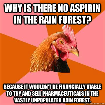 Why is there no Aspirin in the rain forest? Because it wouldn't be financially viable to try and sell pharmaceuticals in the vastly unpopulated rain forest.  Anti-Joke Chicken