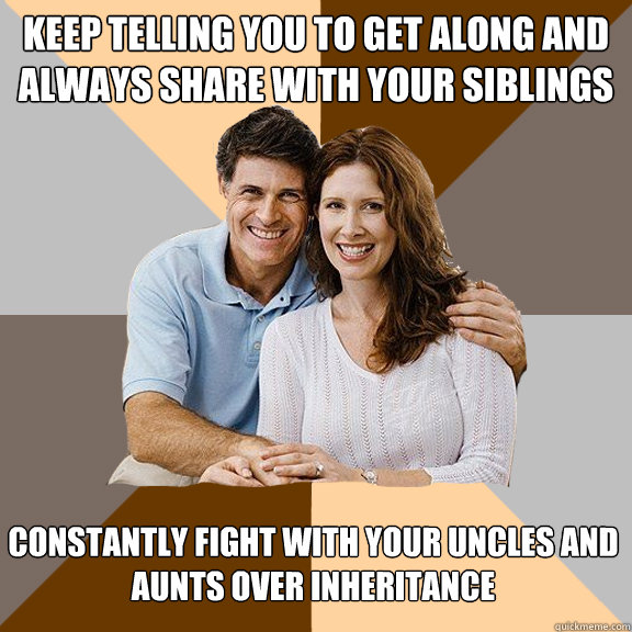 Keep telling you to get along and always share with your siblings Constantly fight with your uncles and aunts over inheritance  Scumbag Parents