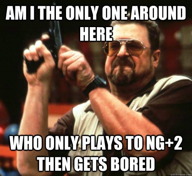 am I the only one around here who only plays to ng+2 then gets bored  Angry Walter