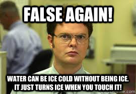 False again! Water can be ice cold without being ice. it just turns ice when you touch it!  Dwight False