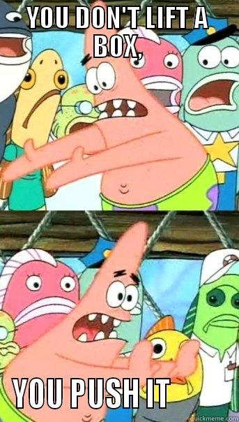 YOU DON'T LIFT A BOX, YOU PUSH IT          Push it somewhere else Patrick