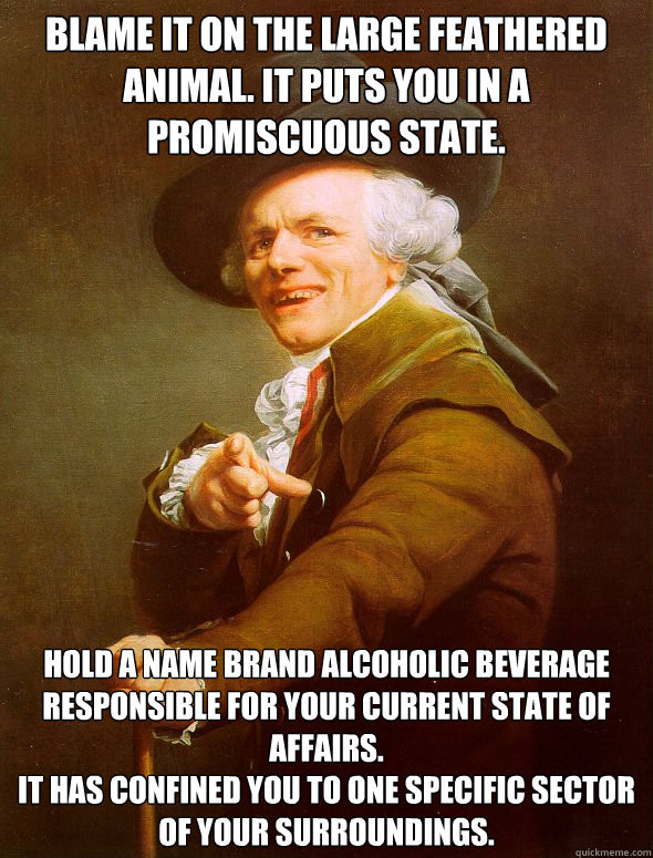 Blame it on the large feathered animal. It puts you in a promiscuous state. Hold a name brand alcoholic beverage responsible for your current state of affairs.
It has confined you to one specific sector of your surroundings.   Joseph Ducreux