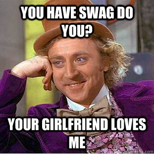 you have swag do you? your girlfriend loves me  Condescending Wonka