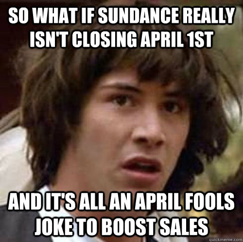 SO WHAT IF SUNDANCE REALLY ISN'T CLOSING APRIL 1ST AND IT'S ALL AN APRIL FOOLS JOKE TO BOOST SALES  conspiracy keanu