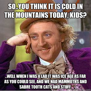 So..you think it is cold in the mountains today, kids? ..well when i was a lad it was Ice Age as far as you could see, and we had mammoths and sabre tooth cats and stuff.  Condescending Wonka