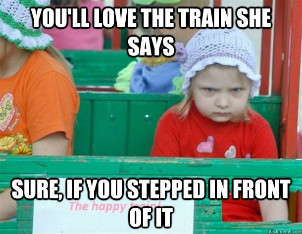 You'll love the train she says Sure, if you stepped in front of it  train