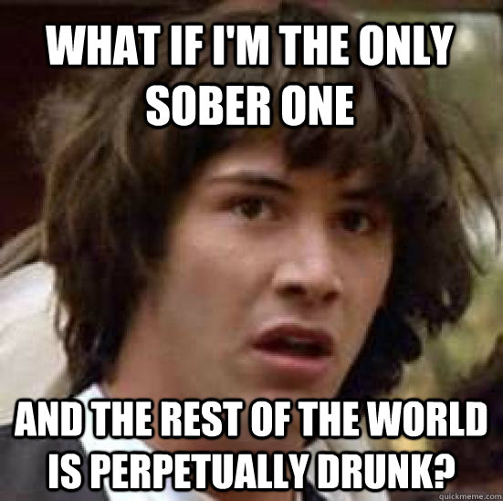 what if i'm the only sober one AND THE REst of the world is perpetually drunk? - what if i'm the only sober one AND THE REst of the world is perpetually drunk?  conspiracy keanu