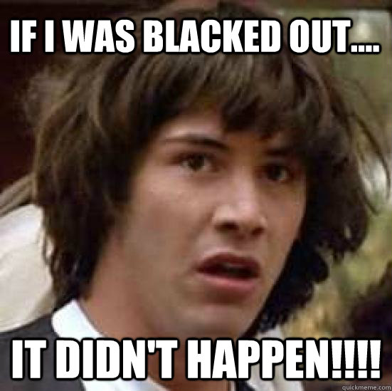 If I was Blacked out.... it didn't happen!!!!  conspiracy keanu