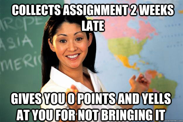 collects assignment 2 weeks late gives you 0 points and yells at you for not bringing it - collects assignment 2 weeks late gives you 0 points and yells at you for not bringing it  Unhelpful High School Teacher