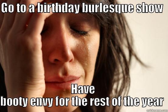 GO TO A BIRTHDAY BURLESQUE SHOW   HAVE BOOTY ENVY FOR THE REST OF THE YEAR  First World Problems