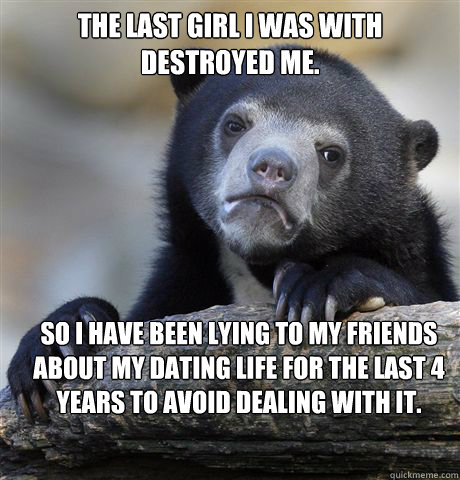 The last girl I was with destroyed me. So I have been lying to my friends about my dating life for the last 4 years to avoid dealing with it.  Confession Bear