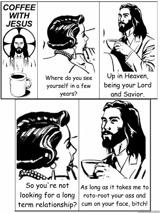 Where do you see yourself in a few years? Up in Heaven, being your Lord and Savior. So you're not looking for a long term relationship? As long as it takes me to roto-root your ass and cum on your face, bitch!  Coffee With Jesus