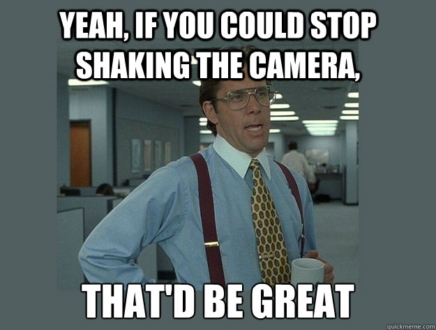 Yeah, if you could stop shaking the camera, That'd be great  Office Space Lumbergh