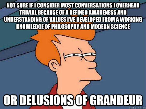 Not sure if I consider most conversations I overhear trivial because of a refined awareness and understanding of values I've developed from a working knowledge of philosophy and modern science or delusions of grandeur - Not sure if I consider most conversations I overhear trivial because of a refined awareness and understanding of values I've developed from a working knowledge of philosophy and modern science or delusions of grandeur  Futurama Fry