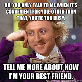 Oh, you only talk to me when it’s convenient for you. Other than that, you’re too busy. Tell me more about how i'm your best friend.  Condescending Wonka