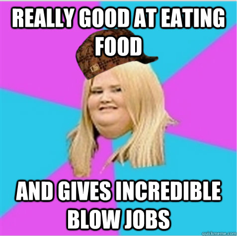 Really good at eating food and gives incredible blow jobs - Really good at eating food and gives incredible blow jobs  scumbag fat girl