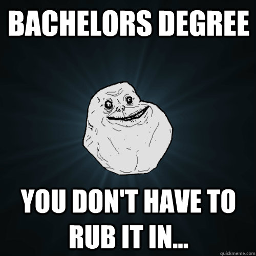 bachelors degree you don't have to rub it in...  Forever Alone