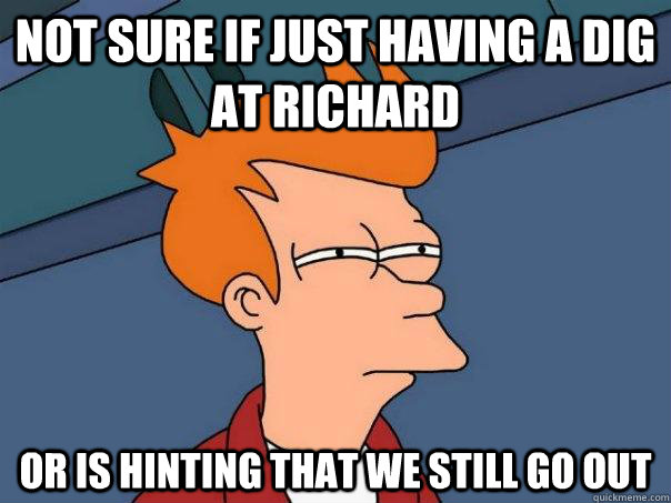 Not sure if just having a dig at richard Or is hinting that we still go out  Futurama Fry