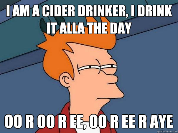 I am a cider drinker, I drink it alla the day OO r oo r ee, oo r ee r aye  Futurama Fry