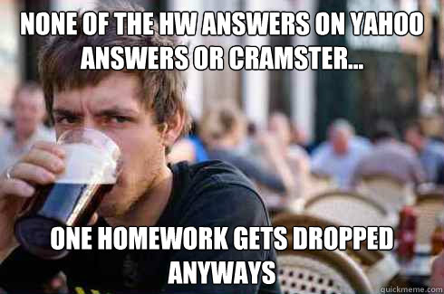 None of the HW answers on Yahoo Answers or Cramster... One homework gets dropped anyways  Lazy College Senior