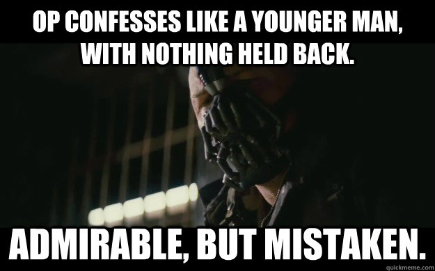 OP confesses like a younger man, with nothing held back. admirable, but mistaken.   Badass Bane