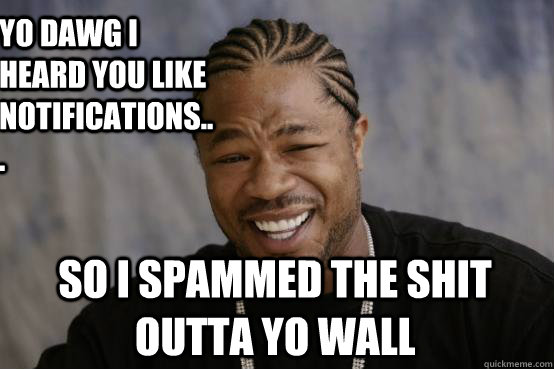 Yo Dawg i heard you like notifications... So I spammed the shit outta yo wall  YO DAWG