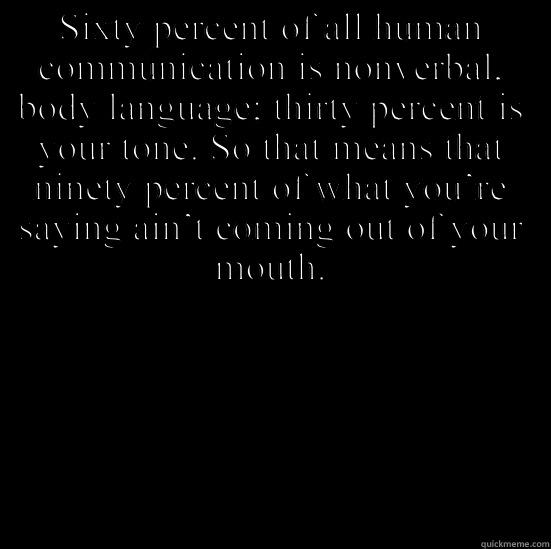 SIXTY PERCENT OF ALL HUMAN COMMUNICATION IS NONVERBAL, BODY LANGUAGE; THIRTY PERCENT IS YOUR TONE. SO THAT MEANS THAT NINETY PERCENT OF WHAT YOU’RE SAYING AIN’T COMING OUT OF YOUR MOUTH.  conspiracy keanu