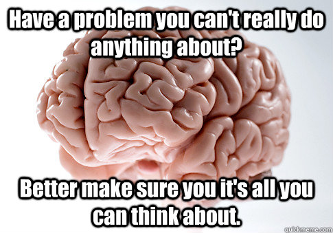 Have a problem you can't really do anything about? Better make sure you it's all you can think about.  - Have a problem you can't really do anything about? Better make sure you it's all you can think about.   Scumbag Brain