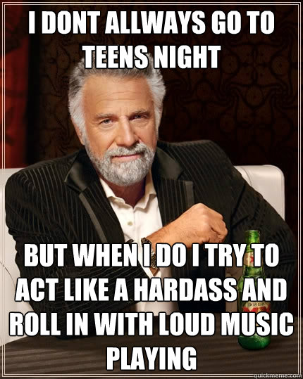 i dont allways go to teens night  but when i do i try to act like a hardass and roll in with loud music playing  The Most Interesting Man In The World