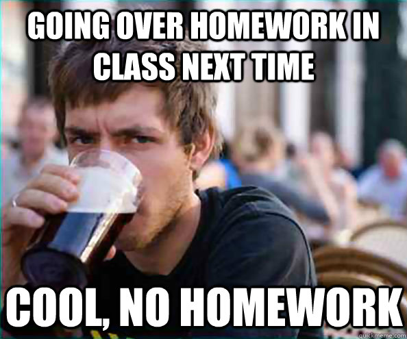 Going over homework in class next time cool, no homework - Going over homework in class next time cool, no homework  Lazy College Senior