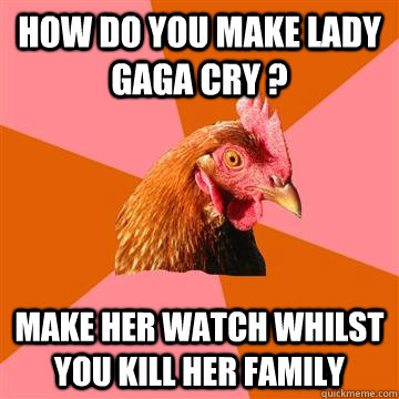 how do you make lady gaga cry ? make her watch whilst you kill her family   Anti-Joke Chicken