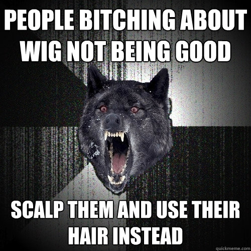 people bitching about wig not being good scalp them and use their hair instead  Insanity Wolf