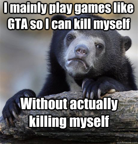 I mainly play games like GTA so I can kill myself Without actually killing myself  Confession Bear