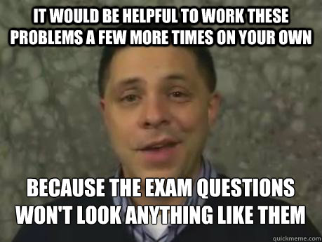 It would be helpful to work these problems a few more times on your own Because the exam questions won't look anything like them - It would be helpful to work these problems a few more times on your own Because the exam questions won't look anything like them  Marc Smith