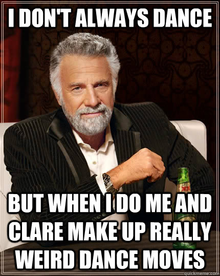 I don't always dance but when i do me and clare make up really weird dance moves  The Most Interesting Man In The World