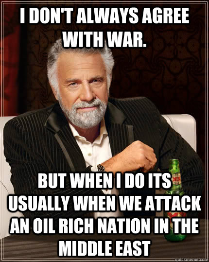 I don't always agree with war. but when I do its usually when we attack an oil rich nation in the middle east - I don't always agree with war. but when I do its usually when we attack an oil rich nation in the middle east  The Most Interesting Man In The World