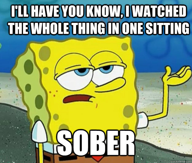 I'll have you know, I watched the whole thing in one sitting sober  How tough am I