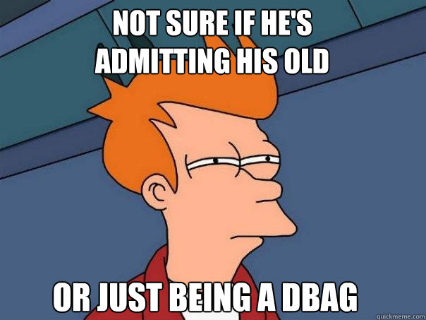 Not sure if he's admitting his old Or just being a dbag  Futurama Fry