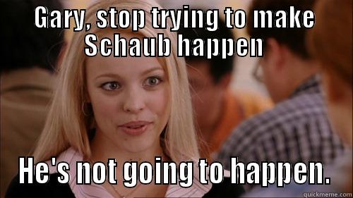 GARY, STOP TRYING TO MAKE SCHAUB HAPPEN HE'S NOT GOING TO HAPPEN. regina george