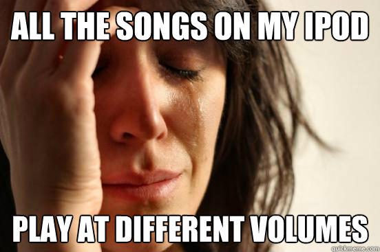 All the songs on my ipod  play at different volumes  First World Problems