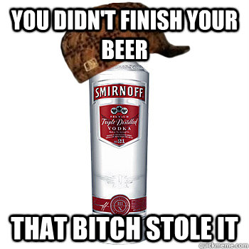 You didn't finish your beer that bitch stole it  Scumbag Alcohol