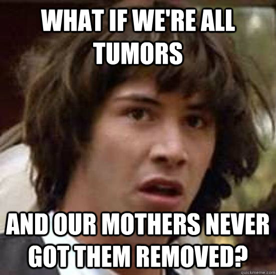 What if we're all tumors And our mothers never got them removed?  conspiracy keanu