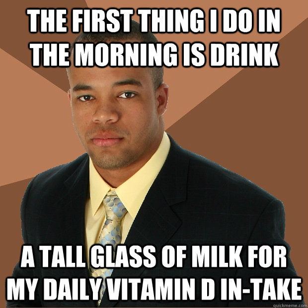 The first thing i do in the morning is drink a tall glass of milk for my daily vitamin D in-take  Successful Black Man