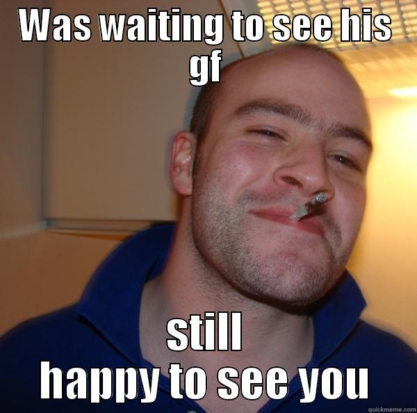 real man - WAS WAITING TO SEE HIS GF STILL HAPPY TO SEE YOU Good Guy Greg 