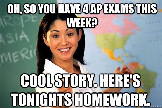 Oh, so you have 4 AP Exams this week? Cool Story. Here's tonights homework. - Oh, so you have 4 AP Exams this week? Cool Story. Here's tonights homework.  Unhelpful High School Teacher