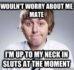 Wouln't worry about me mate I'm up to my neck in sluts at the moment   