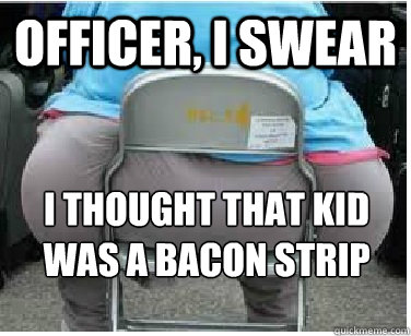 Officer, i swear I thought that kid was a bacon strip  Ironic fatguy