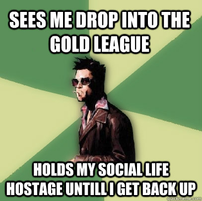 Sees me drop into the gold league holds my social life hostage untill i get back up  Helpful Tyler Durden