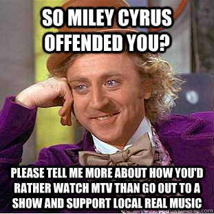 So Miley Cyrus offended you? please tell me more about how you'd rather watch MTV than go out to a show and support local real music  Condescending Wonka